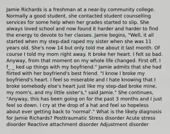 Jamie Richards is a freshman at a near-by community college. Normally a good student, she contacted student counselling services for some help when her grades started to slip. She always loved school and now found it harder and harder to find the energy to devote to her classes. Jamie begins, "Well, it all started when my step-dad raped my sister when she was 11 years old. She's now 14 but only told me about it last month. Of course I told my mom right away. It broke her heart. I felt so bad. Anyway, from that moment on my whole life changed. First off, I f_ _ ked up things with my boyfriend." Jamie admits that she had flirted with her boyfriend's best friend. "I know I broke my boyfriend's heart. I feel so miserable and I hate knowing that I broke somebody else's heart just like my step-dad broke mine, my mom's, and my little sister's," said Jamie." She continues, "Anyway, this has been going on for the past 3 months and I just feel so down. I cry at the drop of a hat and feel so hopeless about ever getting back to 'normal'." What is the likely diagnosis for Jamie Richards? Posttraumatic Stress disorder Acute stress disorder Reactive attachment disorder Adjustment disorder