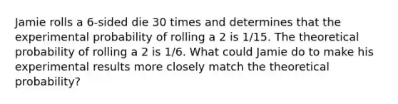 Jamie rolls a 6-sided die 30 times and determines that the experimental probability of rolling a 2 is 1/15. The theoretical probability of rolling a 2 is 1/6. What could Jamie do to make his experimental results more closely match the theoretical probability?