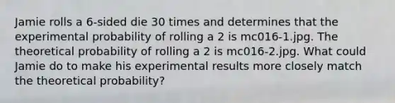 Jamie rolls a 6-sided die 30 times and determines that the experimental probability of rolling a 2 is mc016-1.jpg. The theoretical probability of rolling a 2 is mc016-2.jpg. What could Jamie do to make his experimental results more closely match the theoretical probability?