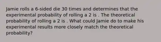 Jamie rolls a 6-sided die 30 times and determines that the experimental probability of rolling a 2 is . The theoretical probability of rolling a 2 is . What could Jamie do to make his experimental results more closely match the theoretical probability?