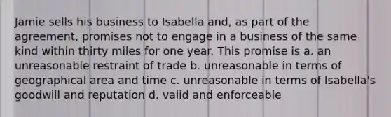 Jamie sells his business to Isabella and, as part of the agreement, promises not to engage in a business of the same kind within thirty miles for one year. This promise is a. an unreasonable restraint of trade b. unreasonable in terms of geographical area and time c. unreasonable in terms of Isabella's goodwill and reputation d. valid and enforceable