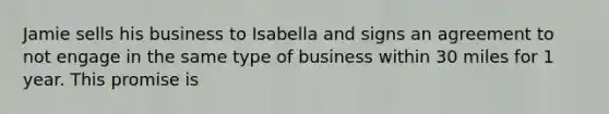 Jamie sells his business to Isabella and signs an agreement to not engage in the same type of business within 30 miles for 1 year. This promise is