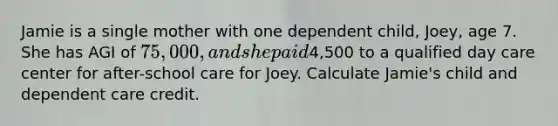 Jamie is a single mother with one dependent child, Joey, age 7. She has AGI of 75,000, and she paid4,500 to a qualified day care center for after-school care for Joey. Calculate Jamie's child and dependent care credit.