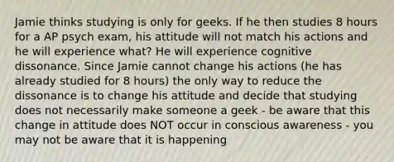 Jamie thinks studying is only for geeks. If he then studies 8 hours for a AP psych exam, his attitude will not match his actions and he will experience what? He will experience cognitive dissonance. Since Jamie cannot change his actions (he has already studied for 8 hours) the only way to reduce the dissonance is to change his attitude and decide that studying does not necessarily make someone a geek - be aware that this change in attitude does NOT occur in conscious awareness - you may not be aware that it is happening