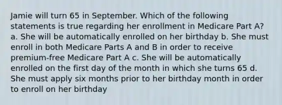 Jamie will turn 65 in September. Which of the following statements is true regarding her enrollment in Medicare Part A? a. She will be automatically enrolled on her birthday b. She must enroll in both Medicare Parts A and B in order to receive premium-free Medicare Part A c. She will be automatically enrolled on the first day of the month in which she turns 65 d. She must apply six months prior to her birthday month in order to enroll on her birthday