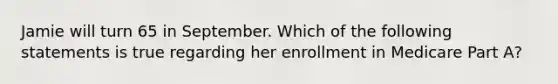 Jamie will turn 65 in September. Which of the following statements is true regarding her enrollment in Medicare Part A?