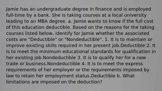 Jamie has an undergraduate degree in finance and is employed full-time by a bank. She is taking courses at a local university leading to an MBA degree. a. Jamie wants to know if the full cost of this education deductible. Based on the reasons for the taking courses listed below, identify for Jamie whether the associated costs are "Deductible" or "Nondeductible". 1. It is to maintain or improve existing skills required in her present job.Deductible 2. It is to meet the minimum educational standards for qualification in her existing job.Nondeductible 3. It is to qualify her for a new trade or business.Nondeductible 4. It is to meet the express requirements of her employer or the requirements imposed by law to retain her employment status.Deductible b. What limitations are imposed on the deduction?