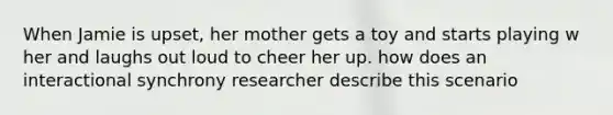 When Jamie is upset, her mother gets a toy and starts playing w her and laughs out loud to cheer her up. how does an interactional synchrony researcher describe this scenario