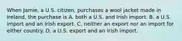 When Jamie, a U.S. citizen, purchases a wool jacket made in Ireland, the purchase is A. both a U.S. and Irish import. B. a U.S. import and an Irish export. C. neither an export nor an import for either country. D. a U.S. export and an Irish import.