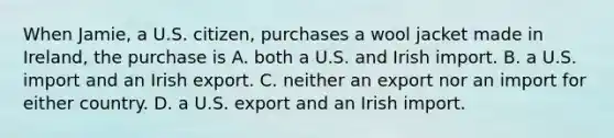 When Jamie, a U.S. citizen, purchases a wool jacket made in Ireland, the purchase is A. both a U.S. and Irish import. B. a U.S. import and an Irish export. C. neither an export nor an import for either country. D. a U.S. export and an Irish import.