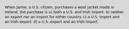 When Jamie, a U.S. citizen, purchases a wool jacket made in Ireland, the purchase is a) both a U.S. and Irish import. b) neither an export nor an import for either country. c) a U.S. import and an Irish export. d) a U.S. export and an Irish import.