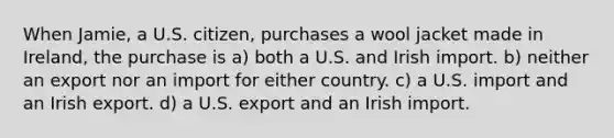 When Jamie, a U.S. citizen, purchases a wool jacket made in Ireland, the purchase is a) both a U.S. and Irish import. b) neither an export nor an import for either country. c) a U.S. import and an Irish export. d) a U.S. export and an Irish import.