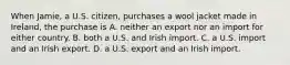 When Jamie, a U.S. citizen, purchases a wool jacket made in Ireland, the purchase is A. neither an export nor an import for either country. B. both a U.S. and Irish import. C. a U.S. import and an Irish export. D. a U.S. export and an Irish import.