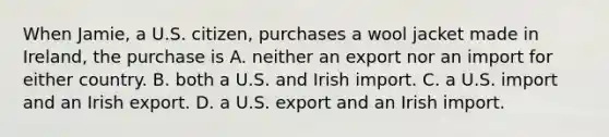 When Jamie, a U.S. citizen, purchases a wool jacket made in Ireland, the purchase is A. neither an export nor an import for either country. B. both a U.S. and Irish import. C. a U.S. import and an Irish export. D. a U.S. export and an Irish import.