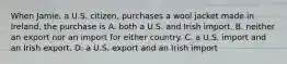 When Jamie, a U.S. citizen, purchases a wool jacket made in Ireland, the purchase is A. both a U.S. and Irish import. B. neither an export nor an import for either country. C. a U.S. import and an Irish export. D. a U.S. export and an Irish import