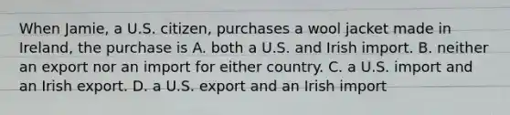 When Jamie, a U.S. citizen, purchases a wool jacket made in Ireland, the purchase is A. both a U.S. and Irish import. B. neither an export nor an import for either country. C. a U.S. import and an Irish export. D. a U.S. export and an Irish import