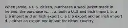 When Jamie, a U.S. citizen, purchases a wool jacket made in Ireland, the purchase is..... a. both a U..S and Irish import. b. a U.S import and an Irish export c. a U.S export and an Irish import d. neither an export nor import for either country