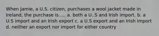 When Jamie, a U.S. citizen, purchases a wool jacket made in Ireland, the purchase is..... a. both a U..S and Irish import. b. a U.S import and an Irish export c. a U.S export and an Irish import d. neither an export nor import for either country