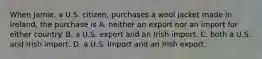 When Jamie, a U.S. citizen, purchases a wool jacket made in Ireland, the purchase is A. neither an export nor an import for either country. B. a U.S. export and an Irish import. C. both a U.S. and Irish import. D. a U.S. import and an Irish export.