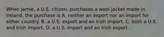 When Jamie, a U.S. citizen, purchases a wool jacket made in Ireland, the purchase is A. neither an export nor an import for either country. B. a U.S. export and an Irish import. C. both a U.S. and Irish import. D. a U.S. import and an Irish export.