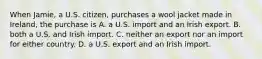 When Jamie, a U.S. citizen, purchases a wool jacket made in Ireland, the purchase is A. a U.S. import and an Irish export. B. both a U.S. and Irish import. C. neither an export nor an import for either country. D. a U.S. export and an Irish import.