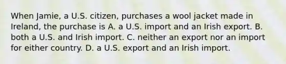 When Jamie, a U.S. citizen, purchases a wool jacket made in Ireland, the purchase is A. a U.S. import and an Irish export. B. both a U.S. and Irish import. C. neither an export nor an import for either country. D. a U.S. export and an Irish import.