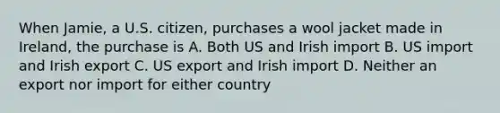 When Jamie, a U.S. citizen, purchases a wool jacket made in Ireland, the purchase is A. Both US and Irish import B. US import and Irish export C. US export and Irish import D. Neither an export nor import for either country