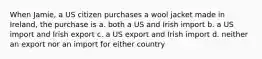 When Jamie, a US citizen purchases a wool jacket made in Ireland, the purchase is a. both a US and Irish import b. a US import and Irish export c. a US export and Irish import d. neither an export nor an import for either country