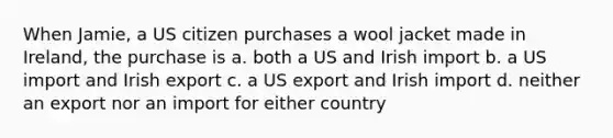 When Jamie, a US citizen purchases a wool jacket made in Ireland, the purchase is a. both a US and Irish import b. a US import and Irish export c. a US export and Irish import d. neither an export nor an import for either country