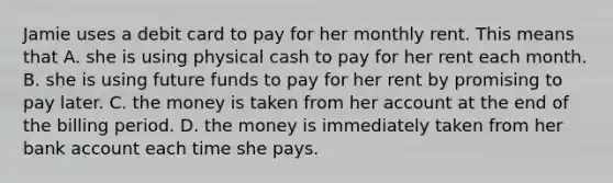 Jamie uses a debit card to pay for her monthly rent. This means that A. she is using physical cash to pay for her rent each month. B. she is using future funds to pay for her rent by promising to pay later. C. the money is taken from her account at the end of the billing period. D. the money is immediately taken from her bank account each time she pays.