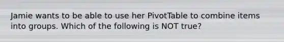 Jamie wants to be able to use her PivotTable to combine items into groups. Which of the following is NOT true?