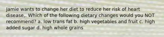 Jamie wants to change her diet to reduce her risk of heart disease,. Which of the following dietary changes would you NOT recommend? a. low trans fat b. high vegetables and fruit c. high added sugar d. high whole grains