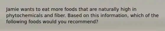 Jamie wants to eat more foods that are naturally high in phytochemicals and fiber. Based on this information, which of the following foods would you recommend?