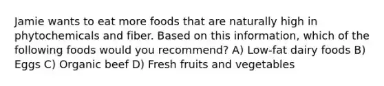 Jamie wants to eat more foods that are naturally high in phytochemicals and fiber. Based on this information, which of the following foods would you recommend? A) Low-fat dairy foods B) Eggs C) Organic beef D) Fresh fruits and vegetables