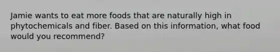 Jamie wants to eat more foods that are naturally high in phytochemicals and fiber. Based on this information, what food would you recommend?