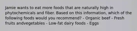 Jamie wants to eat more foods that are naturally high in phytochemicals and fiber. Based on this information, which of the following foods would you recommend? - Organic beef - Fresh fruits andvegetables - Low-fat dairy foods - Eggs