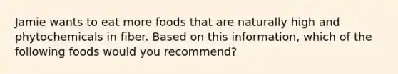 Jamie wants to eat more foods that are naturally high and phytochemicals in fiber. Based on this information, which of the following foods would you recommend?