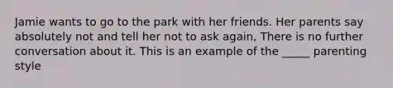 Jamie wants to go to the park with her friends. Her parents say absolutely not and tell her not to ask again, There is no further conversation about it. This is an example of the _____ parenting style