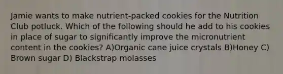 Jamie wants to make nutrient-packed cookies for the Nutrition Club potluck. Which of the following should he add to his cookies in place of sugar to significantly improve the micronutrient content in the cookies? A)Organic cane juice crystals B)Honey C) Brown sugar D) Blackstrap molasses