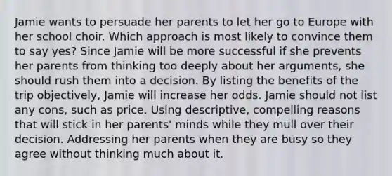 Jamie wants to persuade her parents to let her go to Europe with her school choir. Which approach is most likely to convince them to say yes? Since Jamie will be more successful if she prevents her parents from thinking too deeply about her arguments, she should rush them into a decision. By listing the benefits of the trip objectively, Jamie will increase her odds. Jamie should not list any cons, such as price. Using descriptive, compelling reasons that will stick in her parents' minds while they mull over their decision. Addressing her parents when they are busy so they agree without thinking much about it.