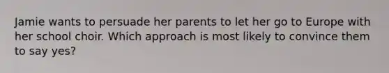 Jamie wants to persuade her parents to let her go to Europe with her school choir. Which approach is most likely to convince them to say yes?