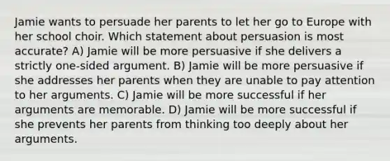 Jamie wants to persuade her parents to let her go to Europe with her school choir. Which statement about persuasion is most accurate? A) Jamie will be more persuasive if she delivers a strictly one-sided argument. B) Jamie will be more persuasive if she addresses her parents when they are unable to pay attention to her arguments. C) Jamie will be more successful if her arguments are memorable. D) Jamie will be more successful if she prevents her parents from thinking too deeply about her arguments.