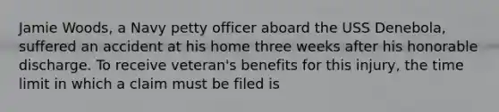 Jamie Woods, a Navy petty officer aboard the USS Denebola, suffered an accident at his home three weeks after his honorable discharge. To receive veteran's benefits for this injury, the time limit in which a claim must be filed is