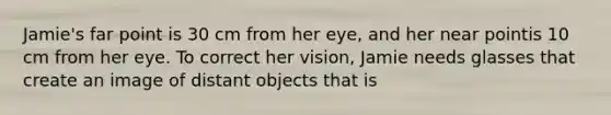 Jamie's far point is 30 cm from her eye, and her near pointis 10 cm from her eye. To correct her vision, Jamie needs glasses that create an image of distant objects that is