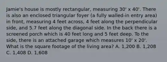 Jamie's house is mostly rectangular, measuring 30' x 40'. There is also an enclosed triangular foyer (a fully walled-in entry area) in front, measuring 4 feet across, 4 feet along the perpendicular side, and 5.7 feet along the diagonal side. In the back there is a screened porch which is 40 feet long and 5 feet deep. To the side, there is an attached garage which measures 10' x 20'. What is the square footage of the living area? A. 1,200 B. 1,208 C. 1,408 D. 1,608