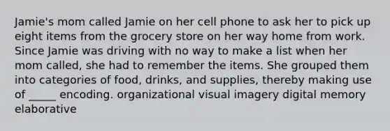 Jamie's mom called Jamie on her cell phone to ask her to pick up eight items from the grocery store on her way home from work. Since Jamie was driving with no way to make a list when her mom called, she had to remember the items. She grouped them into categories of food, drinks, and supplies, thereby making use of _____ encoding. organizational visual imagery digital memory elaborative