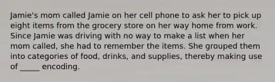 Jamie's mom called Jamie on her cell phone to ask her to pick up eight items from the grocery store on her way home from work. Since Jamie was driving with no way to make a list when her mom called, she had to remember the items. She grouped them into categories of food, drinks, and supplies, thereby making use of _____ encoding.