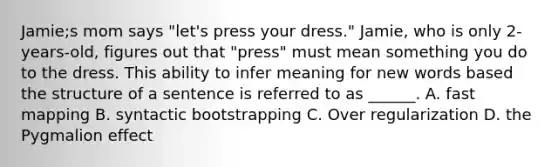 Jamie;s mom says "let's press your dress." Jamie, who is only 2-years-old, figures out that "press" must mean something you do to the dress. This ability to infer meaning for new words based the structure of a sentence is referred to as ______. A. fast mapping B. syntactic bootstrapping C. Over regularization D. the Pygmalion effect