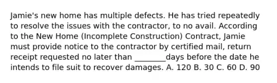 Jamie's new home has multiple defects. He has tried repeatedly to resolve the issues with the contractor, to no avail. According to the New Home (Incomplete Construction) Contract, Jamie must provide notice to the contractor by certified mail, return receipt requested no later than ________days before the date he intends to file suit to recover damages. A. 120 B. 30 C. 60 D. 90