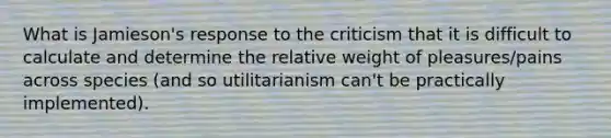 What is Jamieson's response to the criticism that it is difficult to calculate and determine the relative weight of pleasures/pains across species (and so utilitarianism can't be practically implemented).